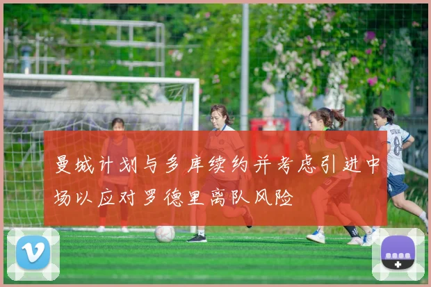曼城计划与多库续约并考虑引进中场以应对罗德里离队风险