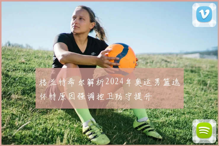 格兰特希尔解析2024年奥运男篮选怀特原因强调控卫防守提升