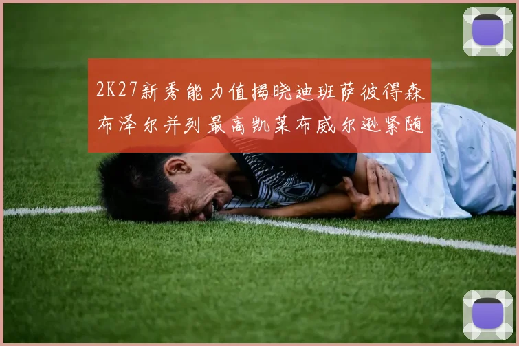 2K27新秀能力值揭晓迪班萨彼得森布泽尔并列最高凯莱布威尔逊紧随其后