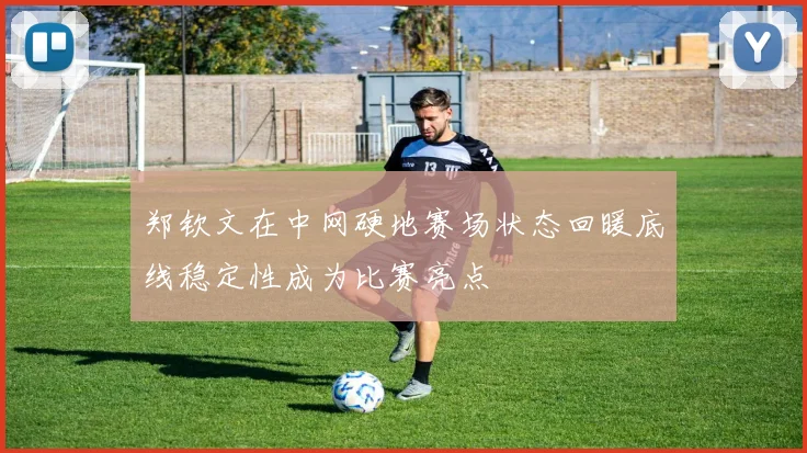 郑钦文在中网硬地赛场状态回暖底线稳定性成为比赛亮点