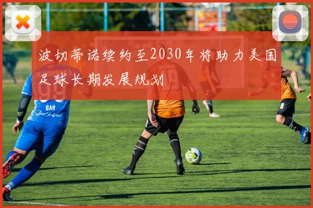 波切蒂诺续约至2030年将助力美国足球长期发展规划